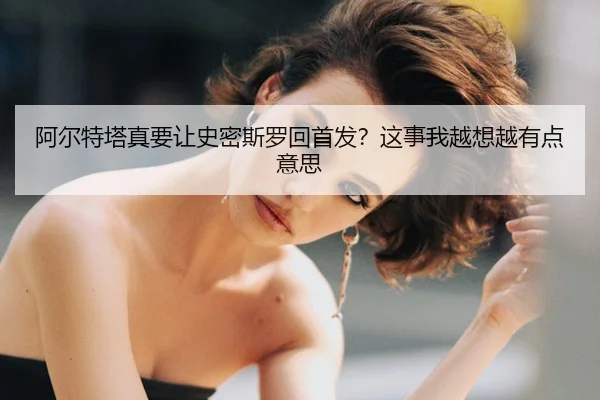 阿尔特塔真要让史密斯罗回首发？这事我越想越有点意思