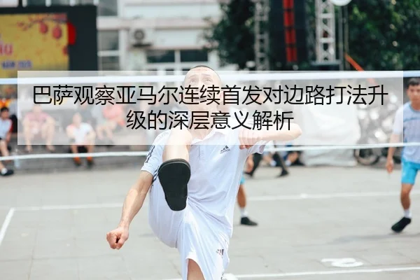 巴萨观察亚马尔连续首发对边路打法升级的深层意义解析