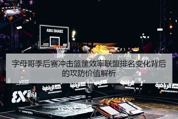 字母哥季后赛冲击篮筐效率联盟排名变化背后的攻防价值解析