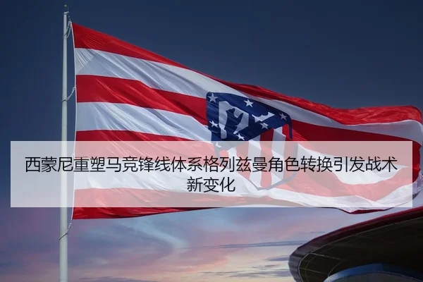 西蒙尼重塑马竞锋线体系格列兹曼角色转换引发战术新变化